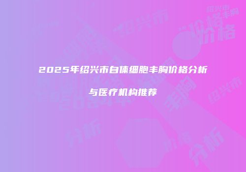 2025年绍兴市自体细胞丰胸价格分析与医疗机构推荐