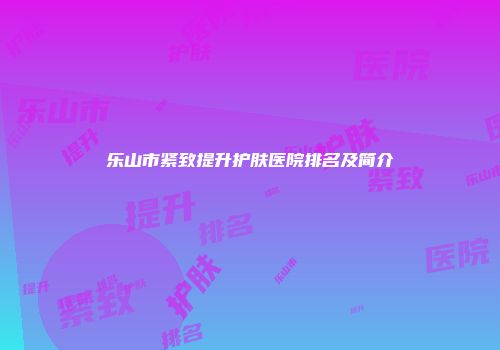 乐山市紧致提升护肤医院排名及简介