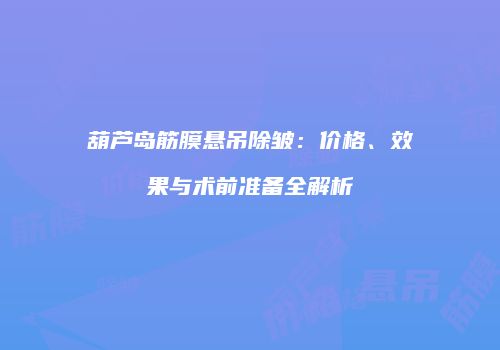 葫芦岛筋膜悬吊除皱：价格、效果与术前准备全解析