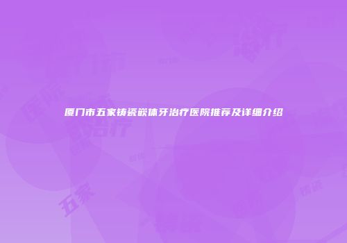 厦门市五家铸瓷嵌体牙治疗医院推荐及详细介绍
