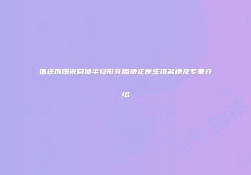 宿迁市陶瓷自锁半隐形牙齿矫正医生排名榜及专家介绍