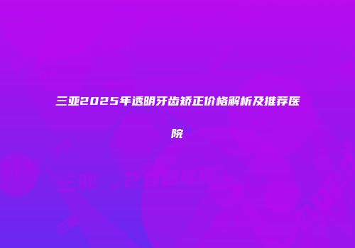 三亚2025年透明牙齿矫正价格解析及推荐医院