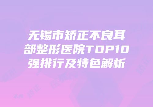 无锡市矫正不良耳部整形医院TOP10强排行及特色解析
