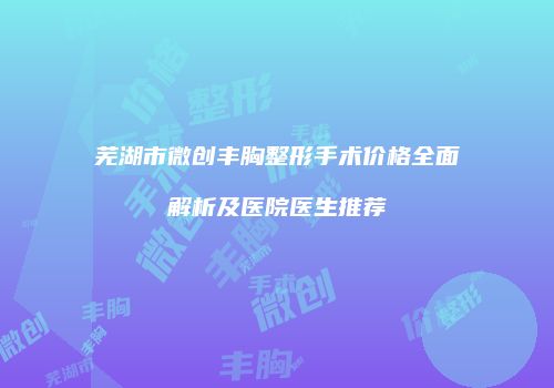 芜湖市微创丰胸整形手术价格全面解析及医院医生推荐