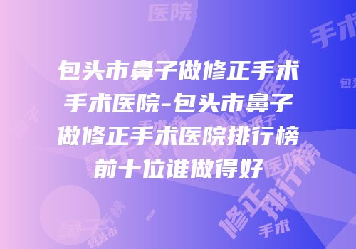 包头市鼻子做修正手术手术医院-包头市鼻子做修正手术医院排行榜前十位谁做得好