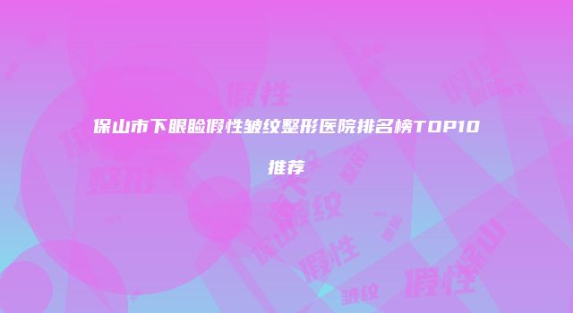 保山市下眼睑假性皱纹整形医院排名榜TOP10推荐