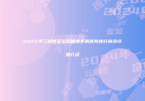2025年三明市定位双眼皮手术医院排行榜及详细介绍