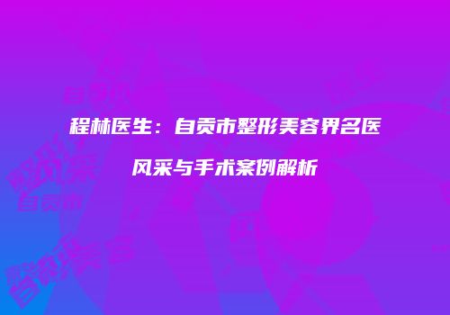 程林医生：自贡市整形美容界名医风采与手术案例解析