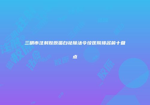 三明市注射胶原蛋白祛除法令纹医院排名前十盘点