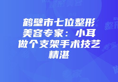 鹤壁市七位整形美容专家：小耳做个支架手术技艺精湛