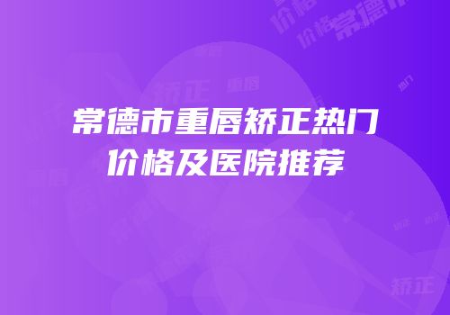 常德市重唇矫正热门价格及医院推荐