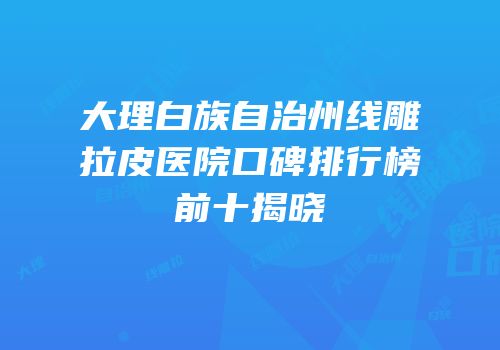 大理白族自治州线雕拉皮医院口碑排行榜前十揭晓