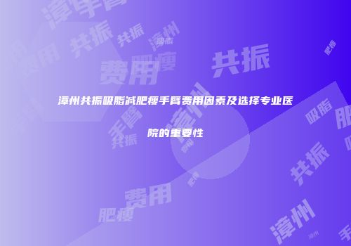 漳州共振吸脂减肥瘦手臂费用因素及选择专业医院的重要性