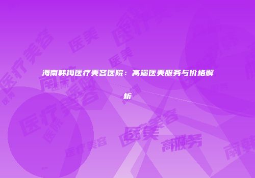 海南韩梅医疗美容医院：高端医美服务与价格解析