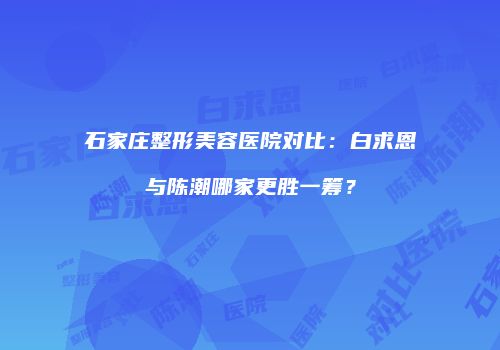 石家庄整形美容医院对比：白求恩与陈潮哪家更胜一筹？