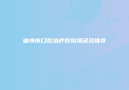 宿州市口腔治疗医院排名及推荐
