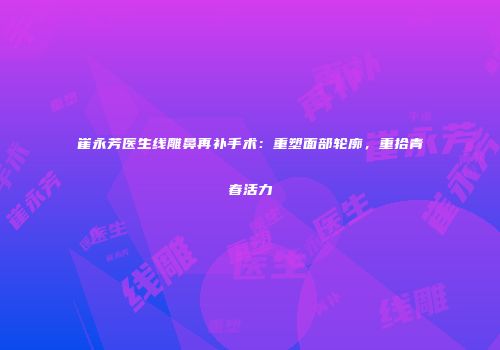 崔永芳医生线雕鼻再补手术：重塑面部轮廓，重拾青春活力
