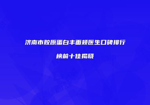 济南市胶原蛋白丰面颊医生口碑排行榜前十佳揭晓
