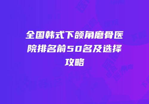 全国韩式下颌角磨骨医院排名前50名及选择攻略