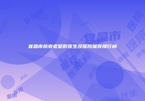 宜昌市抗衰老整形医生及医院推荐排行榜