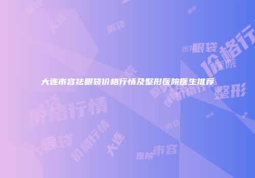 大连市容祛眼袋价格行情及整形医院医生推荐