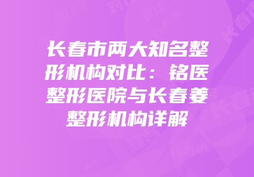 长春市两大知名整形机构对比：铭医整形医院与长春姜整形机构详解