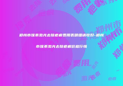 郑州市像素激光去除疤痕费用表明细请收好-郑州市像素激光去除疤痕价格行情
