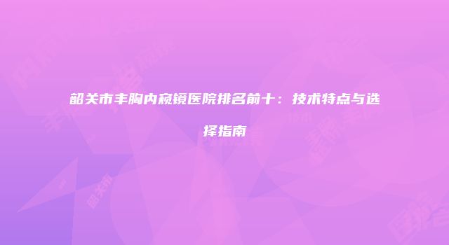 韶关市丰胸内窥镜医院排名前十：技术特点与选择指南
