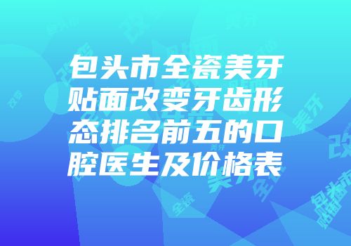包头市全瓷美牙贴面改变牙齿形态排名前五的口腔医生及价格表