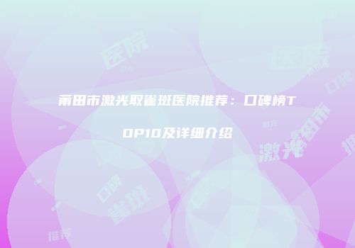 莆田市激光取雀斑医院推荐：口碑榜TOP10及详细介绍