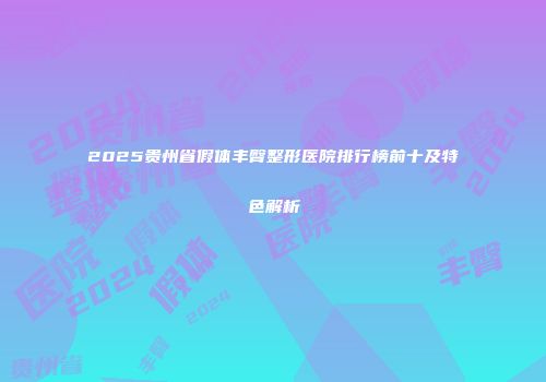 2025贵州省假体丰臀整形医院排行榜前十及特色解析