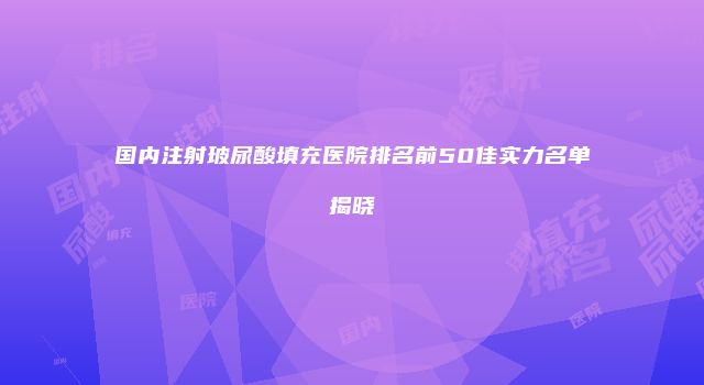 国内注射玻尿酸填充医院排名前50佳实力名单揭晓