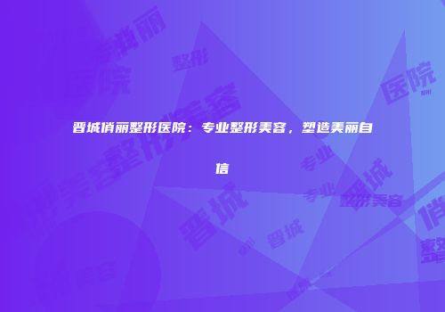 晋城俏丽整形医院：专业整形美容，塑造美丽自信
