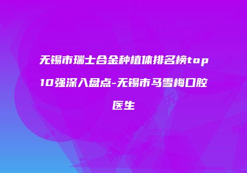 无锡市瑞士合金种植体排名榜top10强深入盘点-无锡市马雪梅口腔医生