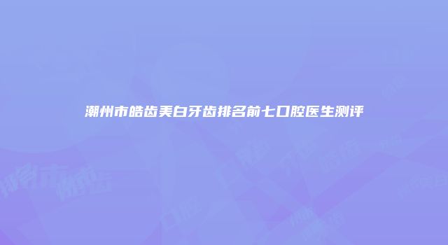 潮州市皓齿美白牙齿排名前七口腔医生测评