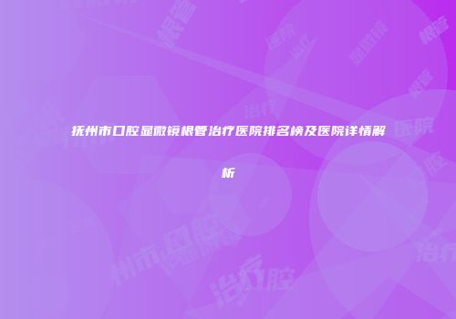 抚州市口腔显微镜根管治疗医院排名榜及医院详情解析