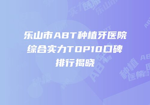 乐山市ABT种植牙医院综合实力TOP10口碑排行揭晓