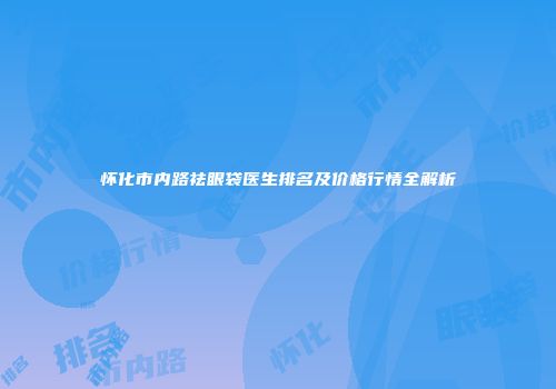 怀化市内路祛眼袋医生排名及价格行情全解析