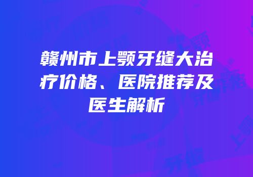 赣州市上颚牙缝大治疗价格、医院推荐及医生解析