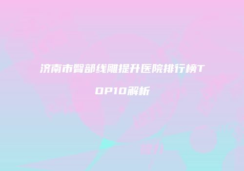 济南市臀部线雕提升医院排行榜TOP10解析