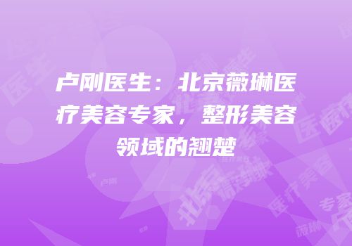 卢刚医生：北京薇琳医疗美容专家，整形美容领域的翘楚