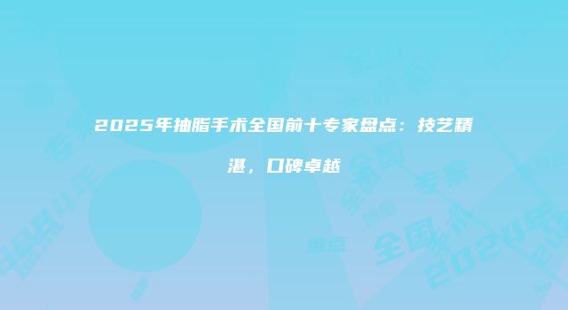 2025年抽脂手术全国前十专家盘点：技艺精湛，口碑卓越