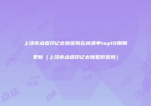 上饶市点痣印记去除医院在榜清单top10刚刚更新（上饶市点痣印记去除整形医院）