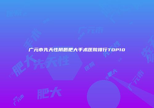 广元市先天性阴唇肥大手术医院排行TOP10