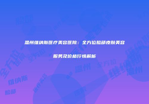 温州维纳斯医疗美容医院：全方位脸部皮肤美容服务及价格行情解析