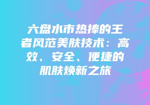 六盘水市热捧的王者风范美肤技术：高效、安全、便捷的肌肤焕新之旅