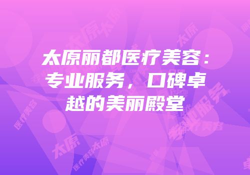 太原丽都医疗美容：专业服务，口碑卓越的美丽殿堂