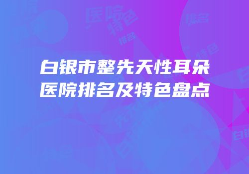 白银市整先天性耳朵医院排名及特色盘点