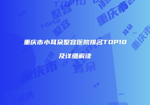 重庆市小耳朵整容医院排名TOP10及详细解读