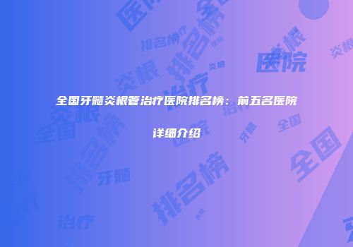 全国牙髓炎根管治疗医院排名榜：前五名医院详细介绍